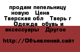 продам пепельницу  новую › Цена ­ 300 - Тверская обл., Тверь г. Одежда, обувь и аксессуары » Другое   